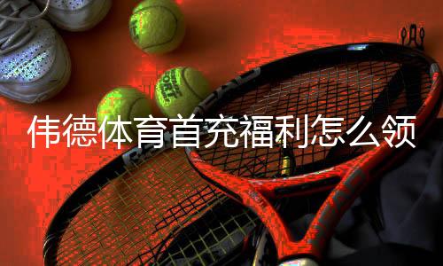 伟德体育首充福利怎么领取?新手领取步骤、优惠规则与注意事项解析