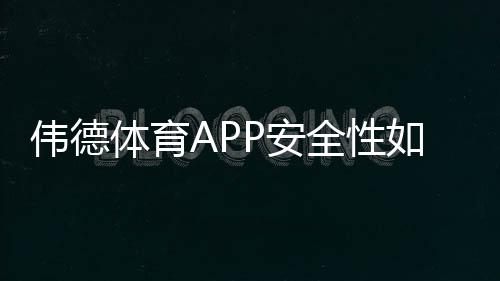 伟德体育APP安全性如何？权威评测、风险揭示与防骗实用指南