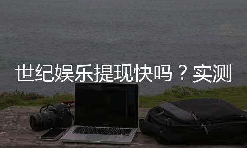 世纪娱乐提现快吗？实测到账速度与提现技巧分享