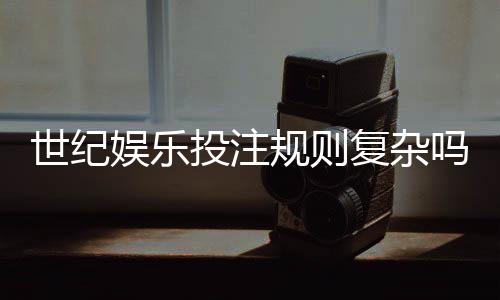 世纪娱乐投注规则复杂吗？资深玩家解析5分钟快速上手技巧