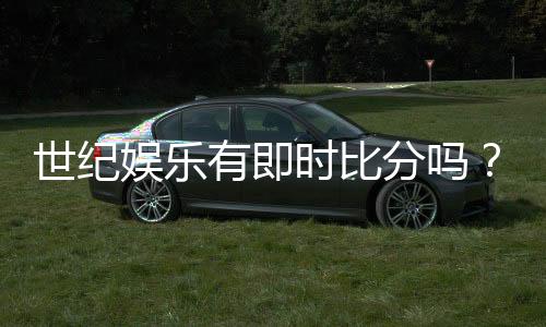 世纪娱乐有即时比分吗？实时比分功能与玩法详解