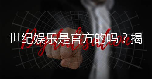 世纪娱乐是官方的吗？揭秘平台背景与安全认证内幕