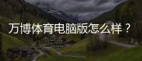 万博体育电脑版怎么样？安装指南、功能亮点与安全性深度评测
