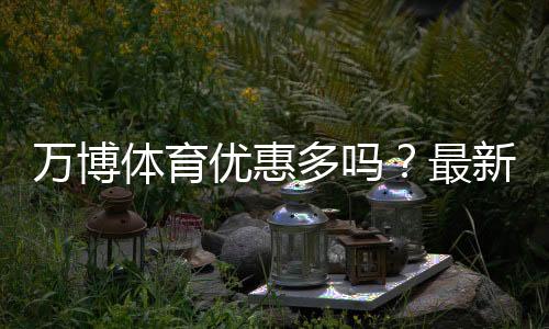 万博体育优惠多吗?最新优惠活动汇总与实用省钱领取攻略