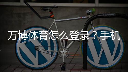 万博体育怎么登录?手机与电脑最新版登录步骤+常见问题解决