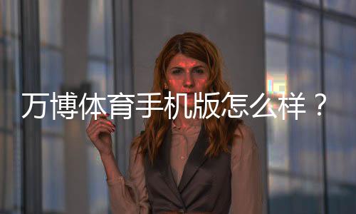 万博体育手机版怎么样？下载安装、功能体验与安全性全面评测