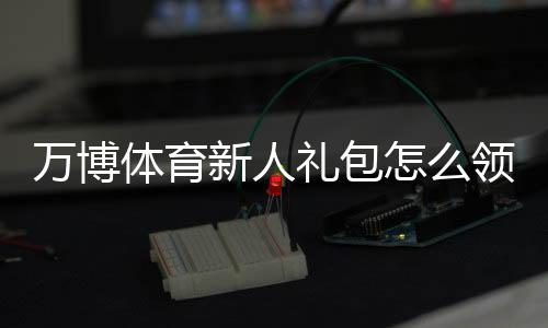 万博体育新人礼包怎么领?2026最新注册流程、优惠内容与使用攻略