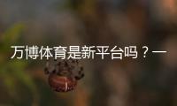万博体育是新平台吗？一文看懂平台背景、资质与真实口碑
