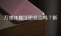 万博体育注册麻烦吗？新手注册全流程、常见问题与快速通过技巧