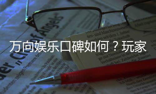 万向娱乐口碑如何?玩家真实评价与体验分享
