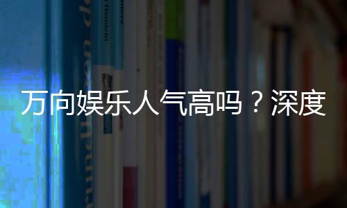 万向娱乐人气高吗？深度解析其火爆原因与玩家真实评价