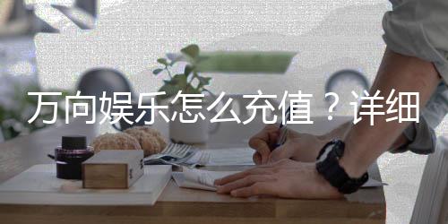 万向娱乐怎么充值？详细步骤与到账时间解析