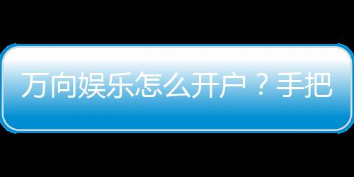 万向娱乐怎么开户?手把手教你快速注册畅玩攻略