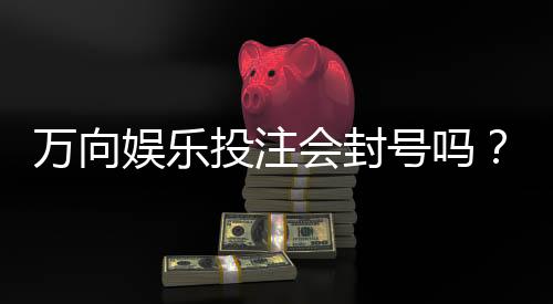 万向娱乐投注会封号吗?揭秘平台风控规则与防封技巧