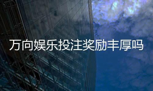 万向娱乐投注奖励丰厚吗?深度解析高回报活动与实战技巧