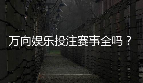 万向娱乐投注赛事全吗？资深玩家解析赛事覆盖与参与攻略