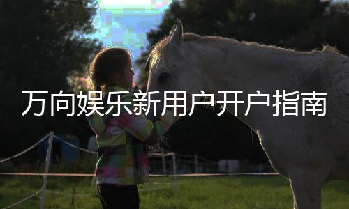 万向娱乐新用户开户指南：轻松注册享首存礼金与新手福利