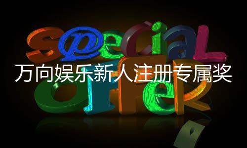万向娱乐新人注册专属奖励:首存礼包与高返水福利限时放送
