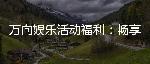 万向娱乐活动福利：畅享多重好礼与独家优惠