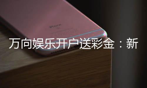 万向娱乐开户送彩金：新手注册即享高额彩金礼包