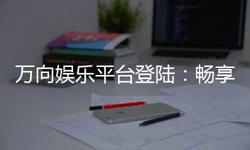 万向娱乐平台登陆:畅享顶级棋牌与电子游艺的尊贵体验