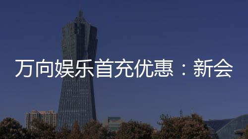 万向娱乐首充优惠:新会员专享高额返利礼包