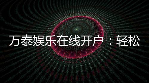 万泰娱乐在线开户：轻松注册畅享顶级棋牌电游盛宴