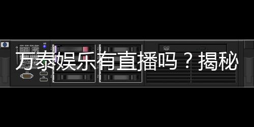 万泰娱乐有直播吗？揭秘平台真人直播与特色游戏体验