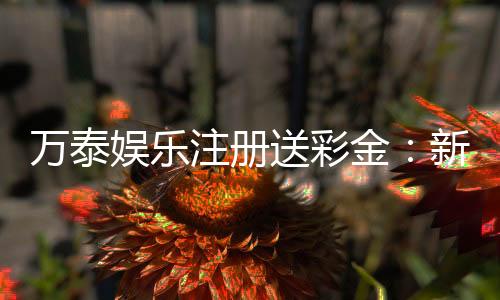 万泰娱乐注册送彩金：新会员专享彩金礼包首存即送！
