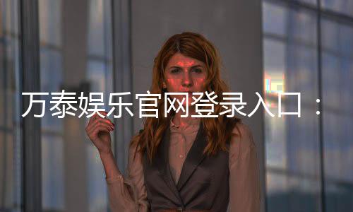万泰娱乐官网登录入口:畅享顶级棋牌电游的尊贵体验
