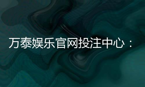 万泰娱乐官网投注中心:真人娱乐与电子游艺一站式体验平台