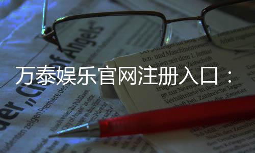 万泰娱乐官网注册入口：轻松三步完成账号注册畅享豪华游戏盛宴