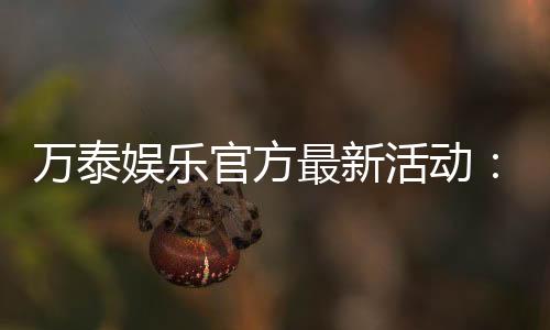 万泰娱乐官方最新活动:独家优惠与惊喜礼包限时放送