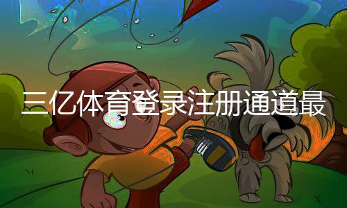 三亿体育登录注册通道最新官方入口与注册登录详细攻略