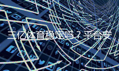 三亿体育稳定吗？平台安全性、提现速度与用户口碑全面解析