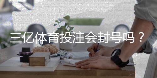 三亿体育投注会封号吗？最新封号政策、常见原因与申诉防封全攻略