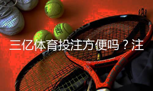 三亿体育投注方便吗?注册、充值、投注与提款全流程评测
