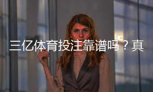 三亿体育投注靠谱吗？真实评测：安全性、信誉、提现速度与用户口碑全解析