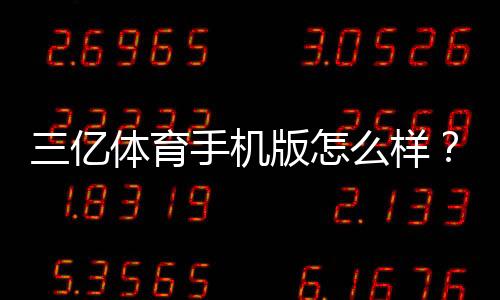 三亿体育手机版怎么样？真实体验评测、功能亮点与安全性分析