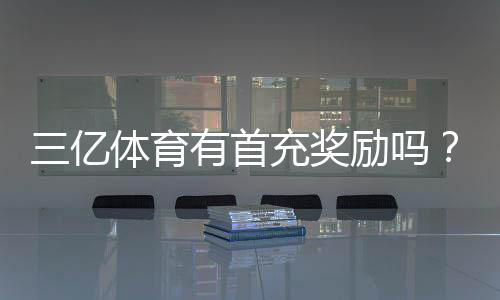 三亿体育有首充奖励吗？最新首充优惠、领取步骤与注意事项