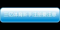 三亿体育新手注册要注意什么？注册流程、身份验证与安全防范全攻略