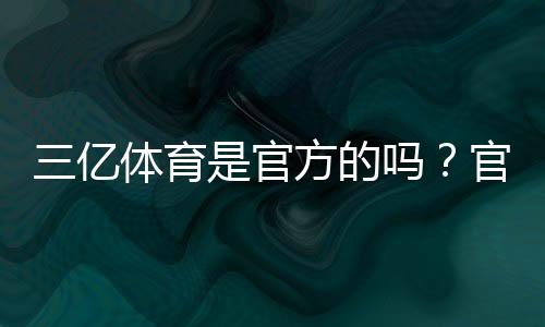 三亿体育是官方的吗?官方资质、真伪辨别与安全性全面解析