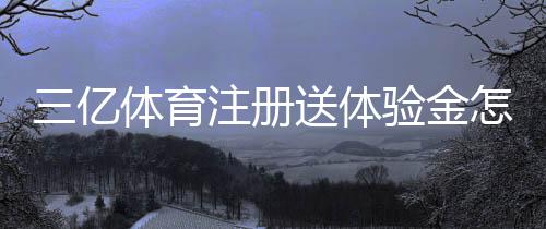 三亿体育注册送体验金怎么领取?详细步骤、使用规则与风险提示