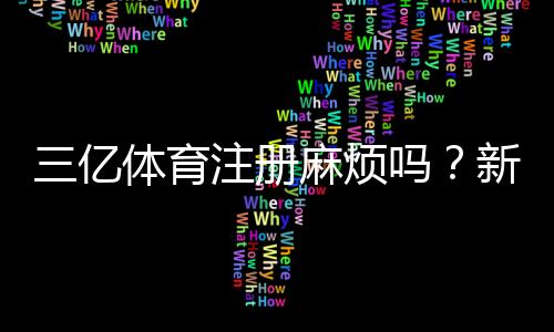 三亿体育注册麻烦吗?新手注册流程、所需资料与注意事项全攻略