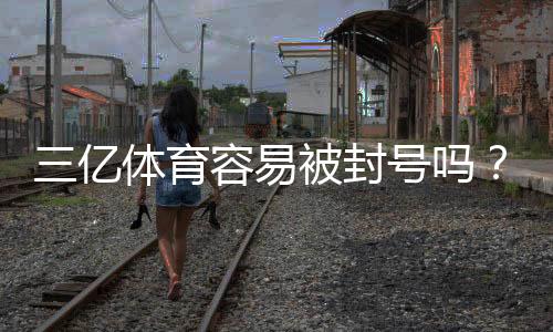三亿体育容易被封号吗?封号原因、风险评估与实用防封攻略