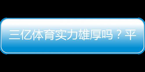 三亿体育实力雄厚吗?平台背景、资金安全与用户口碑全面评测