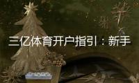 三亿体育开户指引：新手快速注册流程、实名认证与安全注意事项