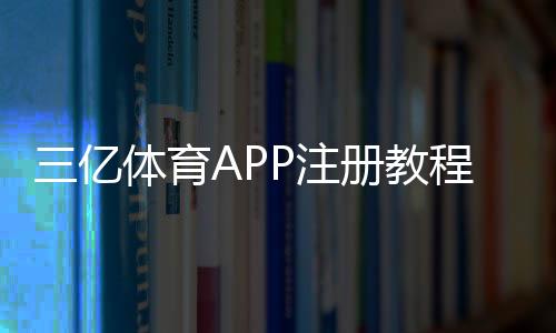 三亿体育APP注册教程:新手必看手机号注册、实名认证与常见问题全解