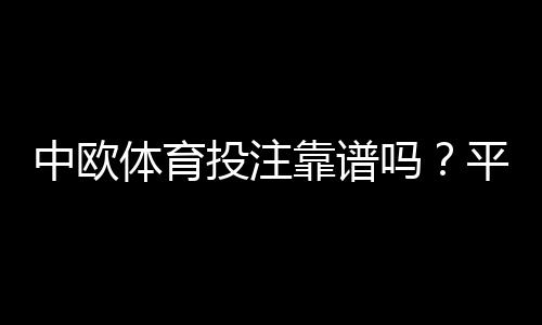 中欧体育投注靠谱吗？平台资质、安全性、提现与用户口碑全面评测