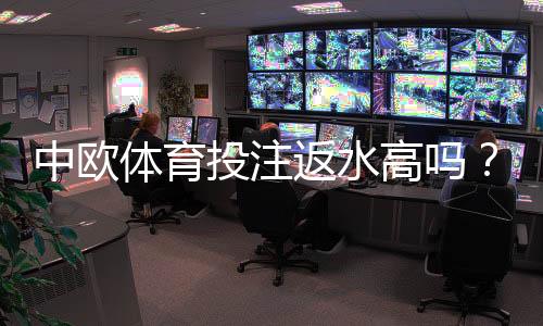 中欧体育投注返水高吗?真实返还率测评与省钱领取攻略